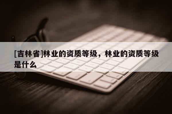 [吉林省]林业的资质等级，林业的资质等级是什么