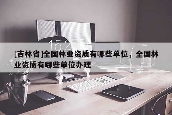 [吉林省]全国林业资质有哪些单位，全国林业资质有哪些单位办理