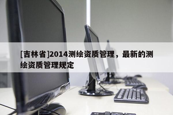 [吉林省]2014测绘资质管理，最新的测绘资质管理规定