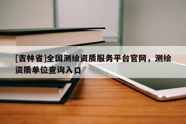[吉林省]全国测绘资质服务平台官网，测绘资质单位查询入口