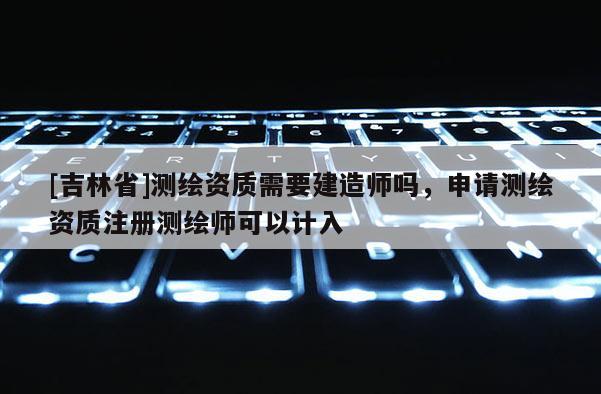 [吉林省]测绘资质需要建造师吗，申请测绘资质注册测绘师可以计入