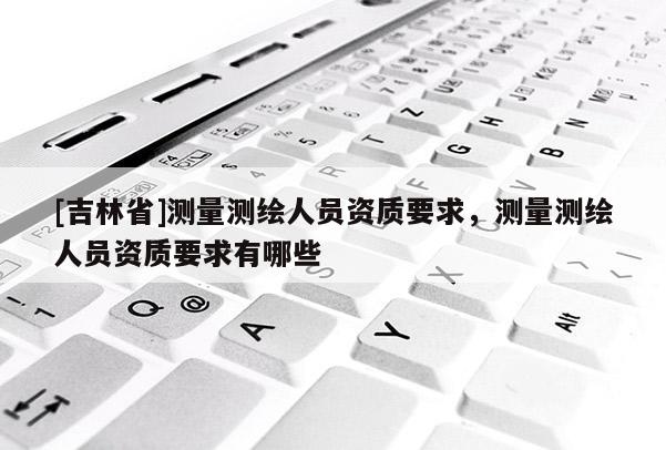 [吉林省]测量测绘人员资质要求，测量测绘人员资质要求有哪些