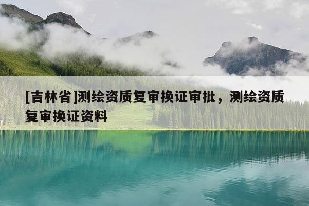 [吉林省]测绘资质复审换证审批，测绘资质复审换证资料
