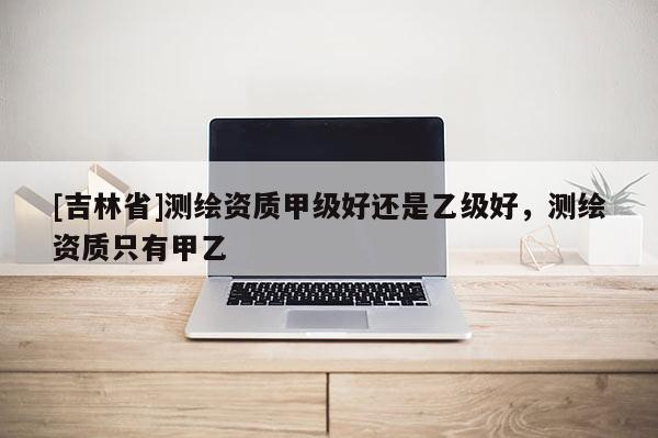 [吉林省]测绘资质甲级好还是乙级好，测绘资质只有甲乙