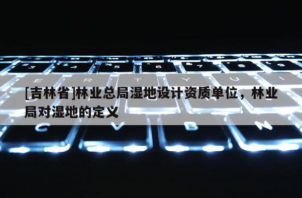 [吉林省]林业总局湿地设计资质单位，林业局对湿地的定义