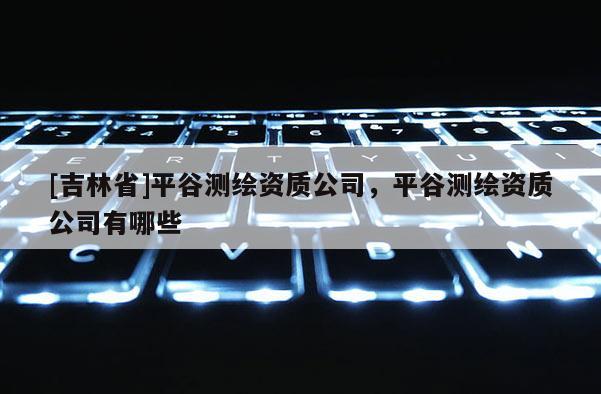 [吉林省]平谷测绘资质公司，平谷测绘资质公司有哪些