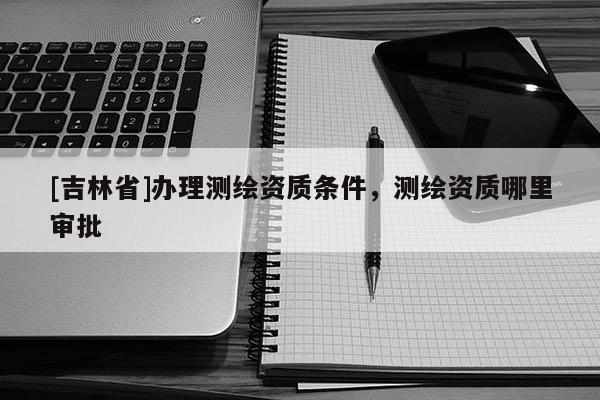 [吉林省]办理测绘资质条件，测绘资质哪里审批