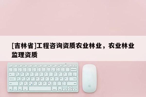 [吉林省]工程咨询资质农业林业，农业林业监理资质