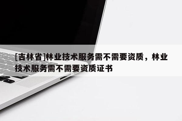 [吉林省]林业技术服务需不需要资质，林业技术服务需不需要资质证书