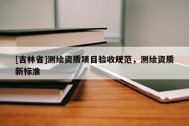 [吉林省]测绘资质项目验收规范，测绘资质新标准