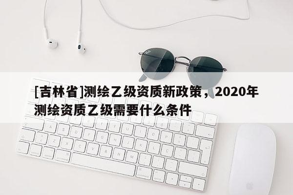[吉林省]测绘乙级资质新政策，2020年测绘资质乙级需要什么条件