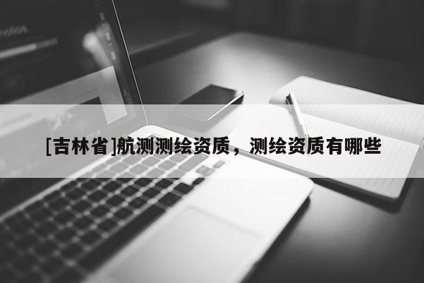 [吉林省]航测测绘资质，测绘资质有哪些
