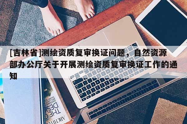 [吉林省]测绘资质复审换证问题，自然资源部办公厅关于开展测绘资质复审换证工作的通知