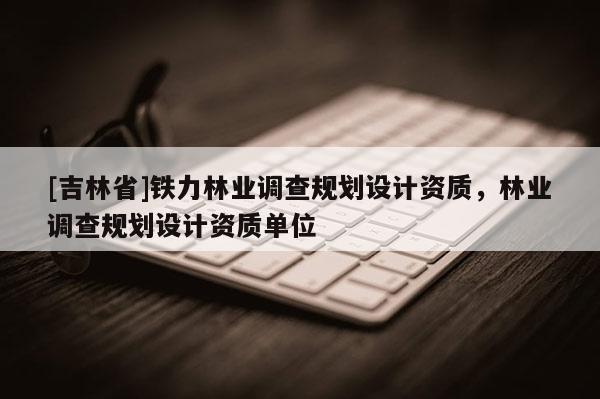 [吉林省]铁力林业调查规划设计资质，林业调查规划设计资质单位