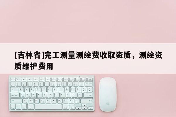 [吉林省]完工测量测绘费收取资质，测绘资质维护费用