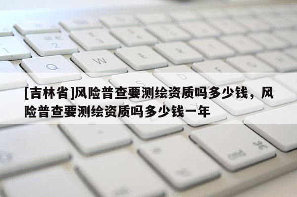 [吉林省]风险普查要测绘资质吗多少钱，风险普查要测绘资质吗多少钱一年
