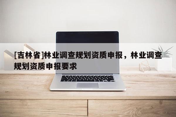 [吉林省]林业调查规划资质申报，林业调查规划资质申报要求