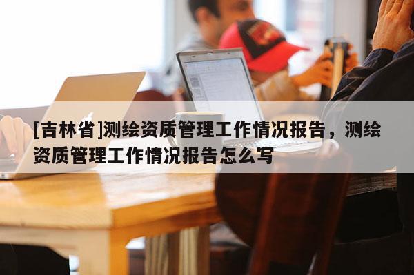 [吉林省]测绘资质管理工作情况报告，测绘资质管理工作情况报告怎么写