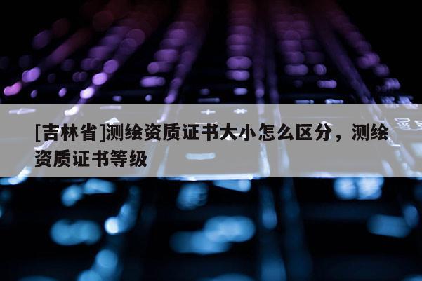 [吉林省]测绘资质证书大小怎么区分，测绘资质证书等级