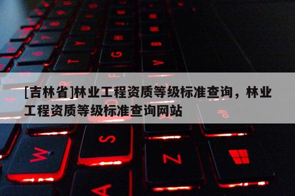 [吉林省]林业工程资质等级标准查询，林业工程资质等级标准查询网站