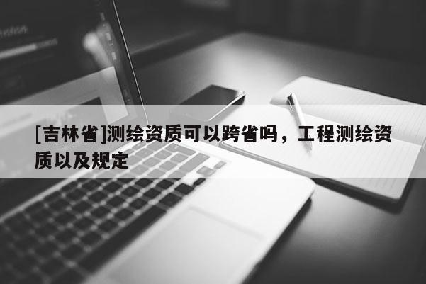 [吉林省]测绘资质可以跨省吗，工程测绘资质以及规定