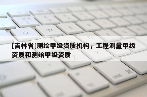 [吉林省]测绘甲级资质机构，工程测量甲级资质和测绘甲级资质