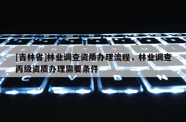 [吉林省]林业调查资质办理流程，林业调查丙级资质办理需要条件