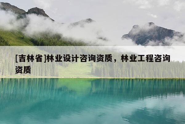 [吉林省]林业设计咨询资质，林业工程咨询资质