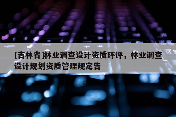 [吉林省]林业调查设计资质环评，林业调查设计规划资质管理规定告