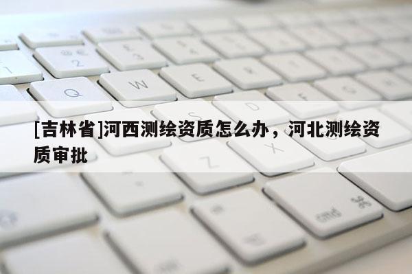 [吉林省]河西测绘资质怎么办，河北测绘资质审批
