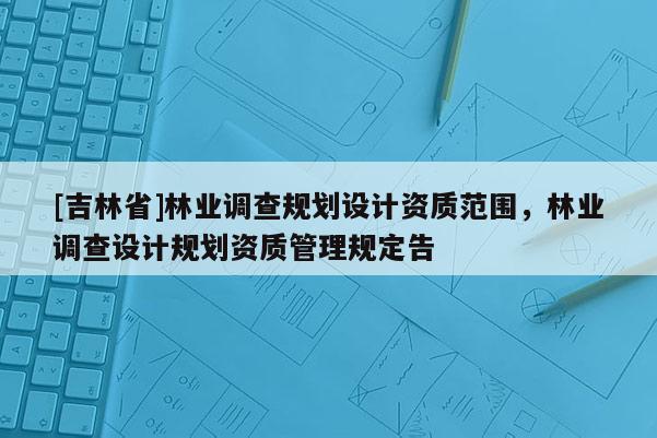 [吉林省]林业调查规划设计资质范围，林业调查设计规划资质管理规定告