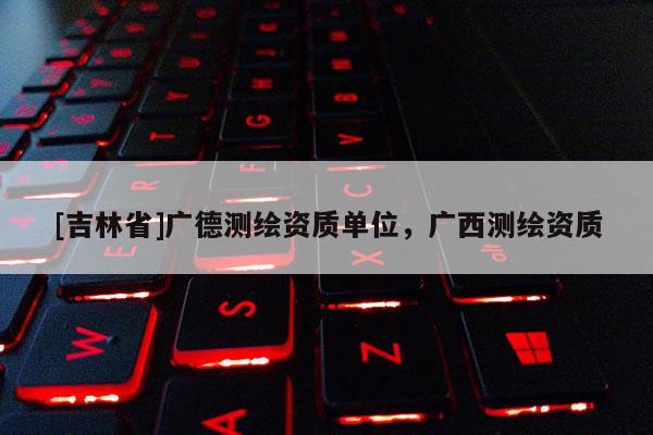 [吉林省]广德测绘资质单位，广西测绘资质