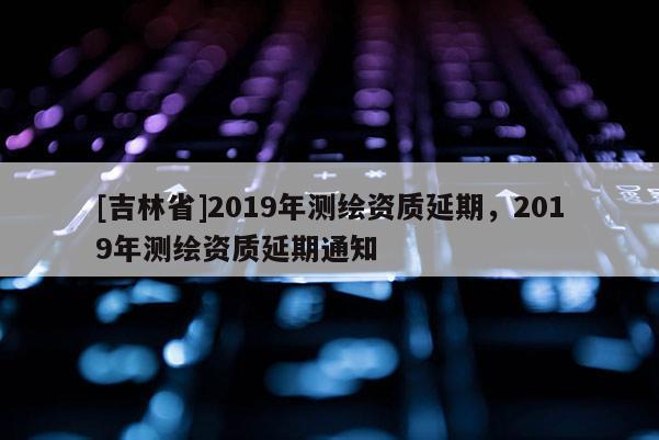 [吉林省]2019年测绘资质延期，2019年测绘资质延期通知
