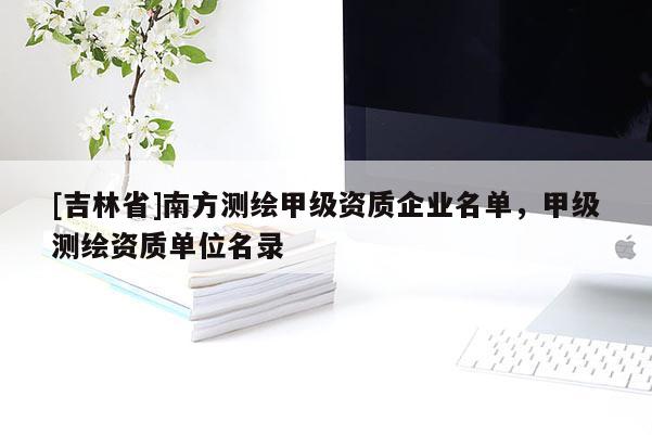 [吉林省]南方测绘甲级资质企业名单，甲级测绘资质单位名录