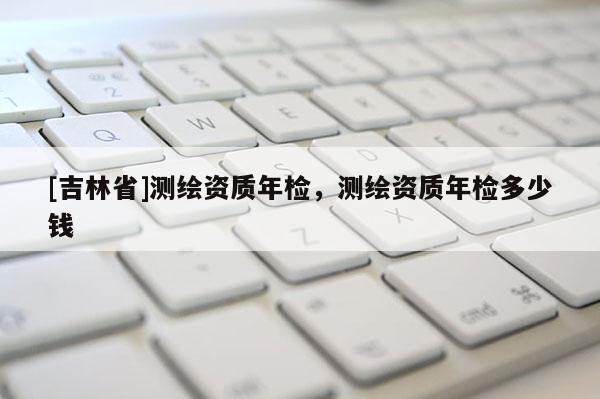 [吉林省]测绘资质年检，测绘资质年检多少钱