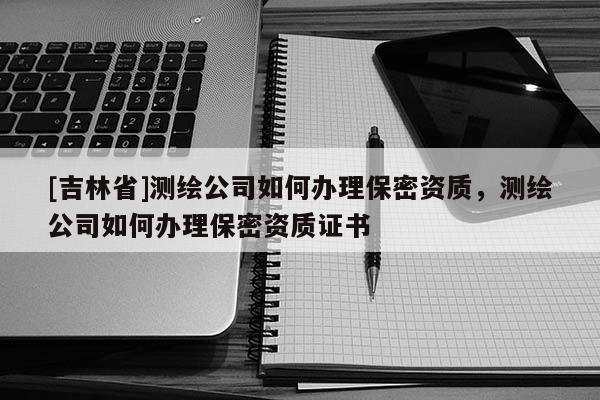 [吉林省]测绘公司如何办理保密资质，测绘公司如何办理保密资质证书