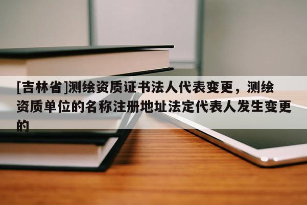 [吉林省]测绘资质证书法人代表变更，测绘资质单位的名称注册地址法定代表人发生变更的