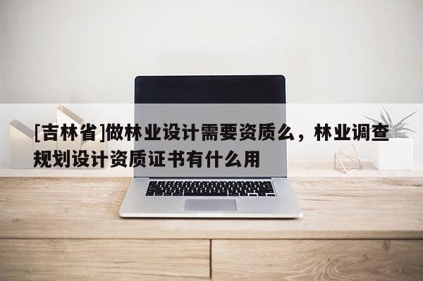 [吉林省]做林业设计需要资质么，林业调查规划设计资质证书有什么用