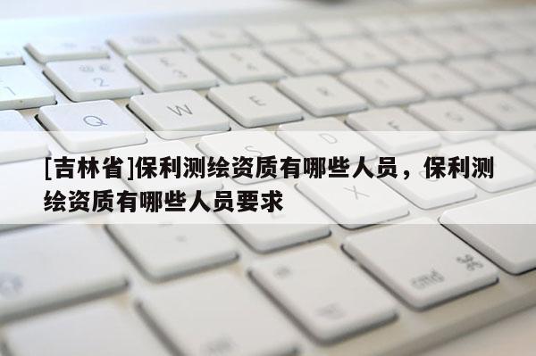 [吉林省]保利测绘资质有哪些人员，保利测绘资质有哪些人员要求