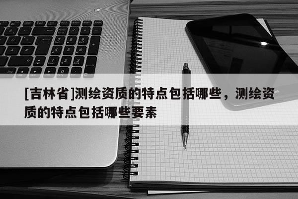 [吉林省]测绘资质的特点包括哪些，测绘资质的特点包括哪些要素