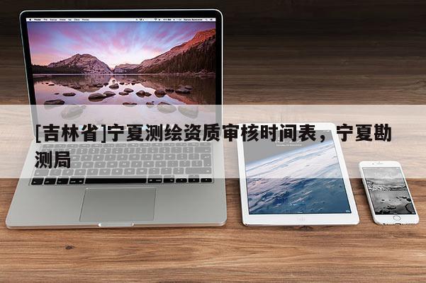 [吉林省]宁夏测绘资质审核时间表，宁夏勘测局