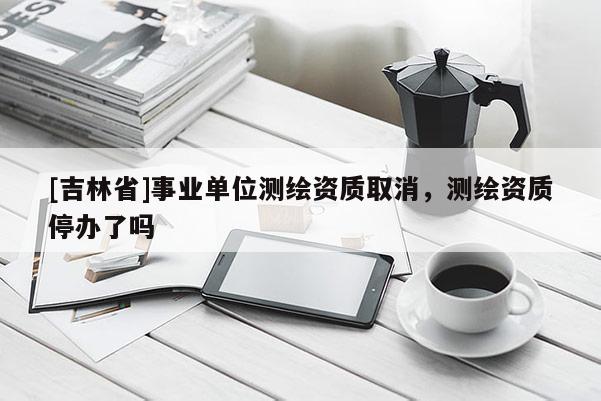 [吉林省]事业单位测绘资质取消，测绘资质停办了吗