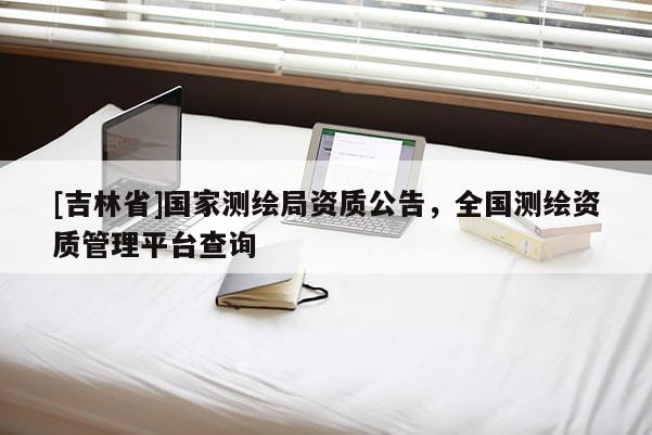 [吉林省]国家测绘局资质公告，全国测绘资质管理平台查询