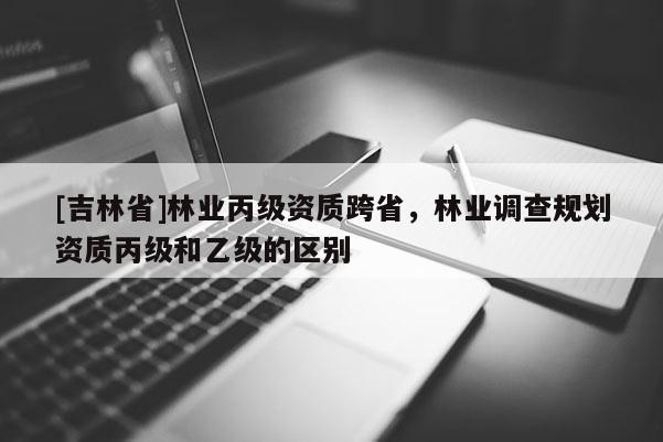 [吉林省]林业丙级资质跨省，林业调查规划资质丙级和乙级的区别