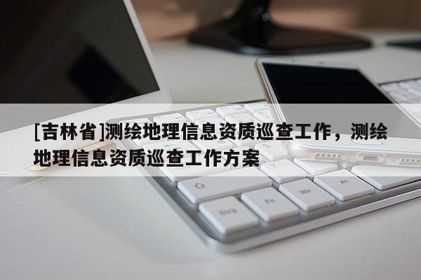 [吉林省]测绘地理信息资质巡查工作，测绘地理信息资质巡查工作方案