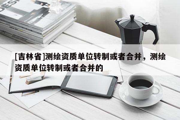[吉林省]测绘资质单位转制或者合并，测绘资质单位转制或者合并的