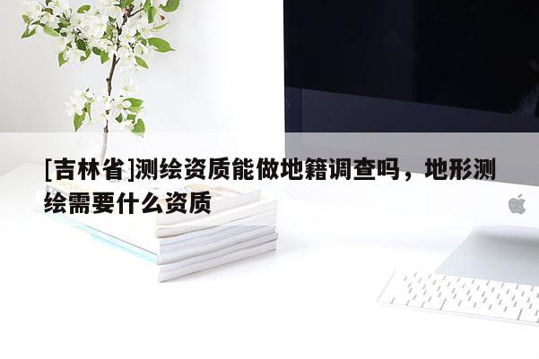 [吉林省]测绘资质能做地籍调查吗，地形测绘需要什么资质