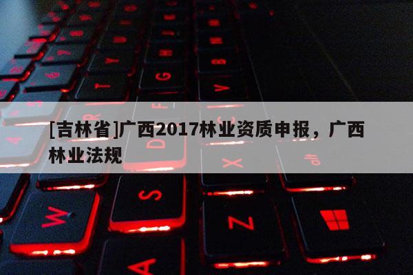 [吉林省]广西2017林业资质申报，广西林业法规