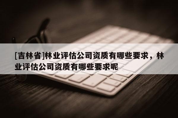 [吉林省]林业评估公司资质有哪些要求，林业评估公司资质有哪些要求呢