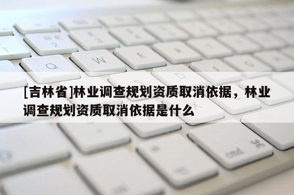 [吉林省]林业调查规划资质取消依据，林业调查规划资质取消依据是什么